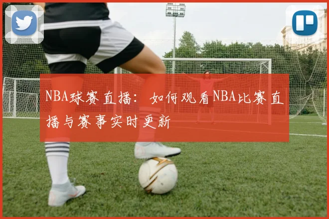 NBA球赛直播：如何观看NBA比赛直播与赛事实时更新