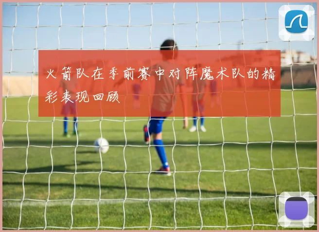 火箭队在季前赛中对阵魔术队的精彩表现回顾