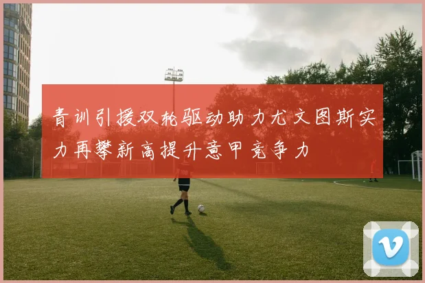 青训引援双轮驱动助力尤文图斯实力再攀新高提升意甲竞争力
