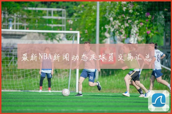 最新NBA新闻动态及球员交易汇总